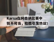 关于Karsa在阿森纳比赛中锐不可当，险胜引发热议！的信息